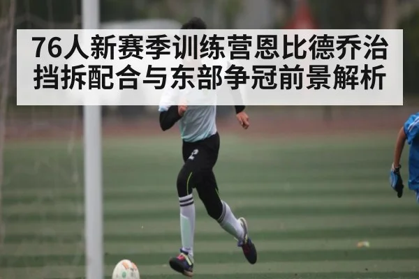 76人新赛季训练营恩比德乔治挡拆配合与东部争冠前景解析