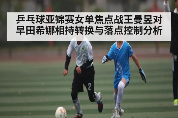 乒乓球亚锦赛女单焦点战王曼昱对早田希娜相持转换与落点控制分析