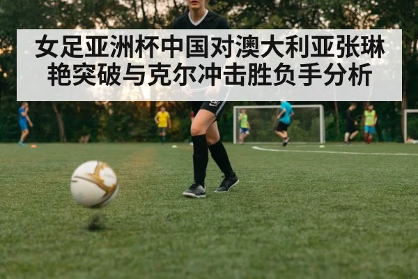 女足亚洲杯中国对澳大利亚张琳艳突破与克尔冲击胜负手分析