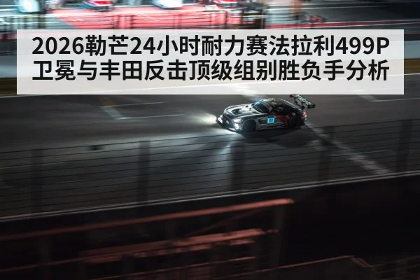2026勒芒24小时耐力赛法拉利499P卫冕与丰田反击顶级组别胜负手分析
