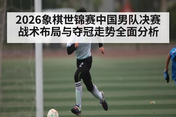 2026象棋世锦赛中国男队决赛战术布局与夺冠走势全面分析